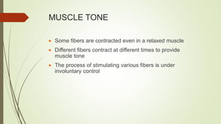 MUSCLE TONE
 Some fibers are contracted even in a relaxed muscle
 Different fibers contract at different times to provide
muscle tone
 The process of stimulating various fibers is under
involuntary control
 