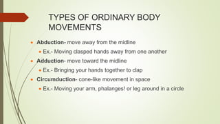 TYPES OF ORDINARY BODY
MOVEMENTS
 Abduction- move away from the midline
 Ex.- Moving clasped hands away from one another
 Adduction- move toward the midline
 Ex.- Bringing your hands together to clap
 Circumduction- cone-like movement in space
 Ex.- Moving your arm, phalanges! or leg around in a circle
 
