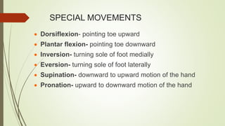 SPECIAL MOVEMENTS
 Dorsiflexion- pointing toe upward
 Plantar flexion- pointing toe downward
 Inversion- turning sole of foot medially
 Eversion- turning sole of foot laterally
 Supination- downward to upward motion of the hand
 Pronation- upward to downward motion of the hand
 