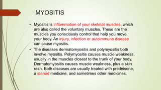 MYOSITIS
• Myositis is inflammation of your skeletal muscles, which
are also called the voluntary muscles. These are the
muscles you consciously control that help you move
your body. An injury, infection or autoimmune disease
can cause myositis.
• The diseases dermatomyositis and polymyositis both
involve myositis. Polymyositis causes muscle weakness,
usually in the muscles closest to the trunk of your body.
Dermatomyositis causes muscle weakness, plus a skin
rash. Both diseases are usually treated with prednisone,
a steroid medicine, and sometimes other medicines.
 