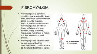 FIBROMYALGIA
• Fibromyalgia is a common
condition characterized by long-
term, body-wide pain and tender
points in joints, muscles,
tendons, and other soft tissues.
Fibromyalgia has also been
linked to fatigue, morning
stiffness, sleep problems,
headaches, numbness in hands
and feet, depression, and
anxiety.
• Fibromyalgia can develop on its
own or along with other
musculoskeletal conditions such
as rheumatoid arthritis or lupus.
 