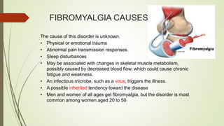 FIBROMYALGIA CAUSES
The cause of this disorder is unknown.
• Physical or emotional trauma
• Abnormal pain transmission responses.
• Sleep disturbances
• May be associated with changes in skeletal muscle metabolism,
possibly caused by decreased blood flow, which could cause chronic
fatigue and weakness.
• An infectious microbe, such as a virus, triggers the illness.
• A possible inherited tendency toward the disease
• Men and women of all ages get fibromyalgia, but the disorder is most
common among women aged 20 to 50.
 