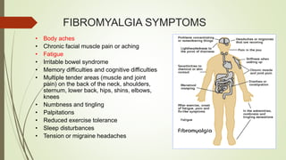 FIBROMYALGIA SYMPTOMS
• Body aches
• Chronic facial muscle pain or aching
• Fatigue
• Irritable bowel syndrome
• Memory difficulties and cognitive difficulties
• Multiple tender areas (muscle and joint
pain) on the back of the neck, shoulders,
sternum, lower back, hips, shins, elbows,
knees
• Numbness and tingling
• Palpitations
• Reduced exercise tolerance
• Sleep disturbances
• Tension or migraine headaches
 