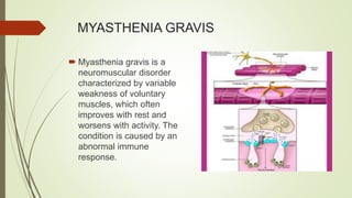 MYASTHENIA GRAVIS
 Myasthenia gravis is a
neuromuscular disorder
characterized by variable
weakness of voluntary
muscles, which often
improves with rest and
worsens with activity. The
condition is caused by an
abnormal immune
response.
 