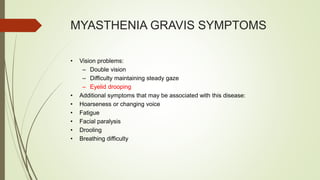 MYASTHENIA GRAVIS SYMPTOMS
• Vision problems:
– Double vision
– Difficulty maintaining steady gaze
– Eyelid drooping
• Additional symptoms that may be associated with this disease:
• Hoarseness or changing voice
• Fatigue
• Facial paralysis
• Drooling
• Breathing difficulty
 