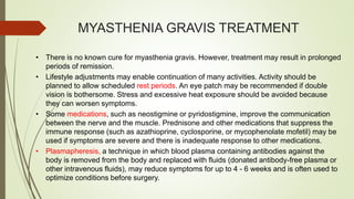 MYASTHENIA GRAVIS TREATMENT
• There is no known cure for myasthenia gravis. However, treatment may result in prolonged
periods of remission.
• Lifestyle adjustments may enable continuation of many activities. Activity should be
planned to allow scheduled rest periods. An eye patch may be recommended if double
vision is bothersome. Stress and excessive heat exposure should be avoided because
they can worsen symptoms.
• Some medications, such as neostigmine or pyridostigmine, improve the communication
between the nerve and the muscle. Prednisone and other medications that suppress the
immune response (such as azathioprine, cyclosporine, or mycophenolate mofetil) may be
used if symptoms are severe and there is inadequate response to other medications.
• Plasmapheresis, a technique in which blood plasma containing antibodies against the
body is removed from the body and replaced with fluids (donated antibody-free plasma or
other intravenous fluids), may reduce symptoms for up to 4 - 6 weeks and is often used to
optimize conditions before surgery.
 
