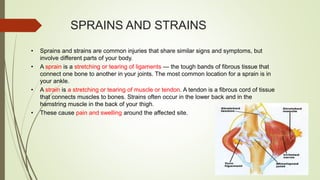SPRAINS AND STRAINS
• Sprains and strains are common injuries that share similar signs and symptoms, but
involve different parts of your body.
• A sprain is a stretching or tearing of ligaments — the tough bands of fibrous tissue that
connect one bone to another in your joints. The most common location for a sprain is in
your ankle.
• A strain is a stretching or tearing of muscle or tendon. A tendon is a fibrous cord of tissue
that connects muscles to bones. Strains often occur in the lower back and in the
hamstring muscle in the back of your thigh.
• These cause pain and swelling around the affected site.
 