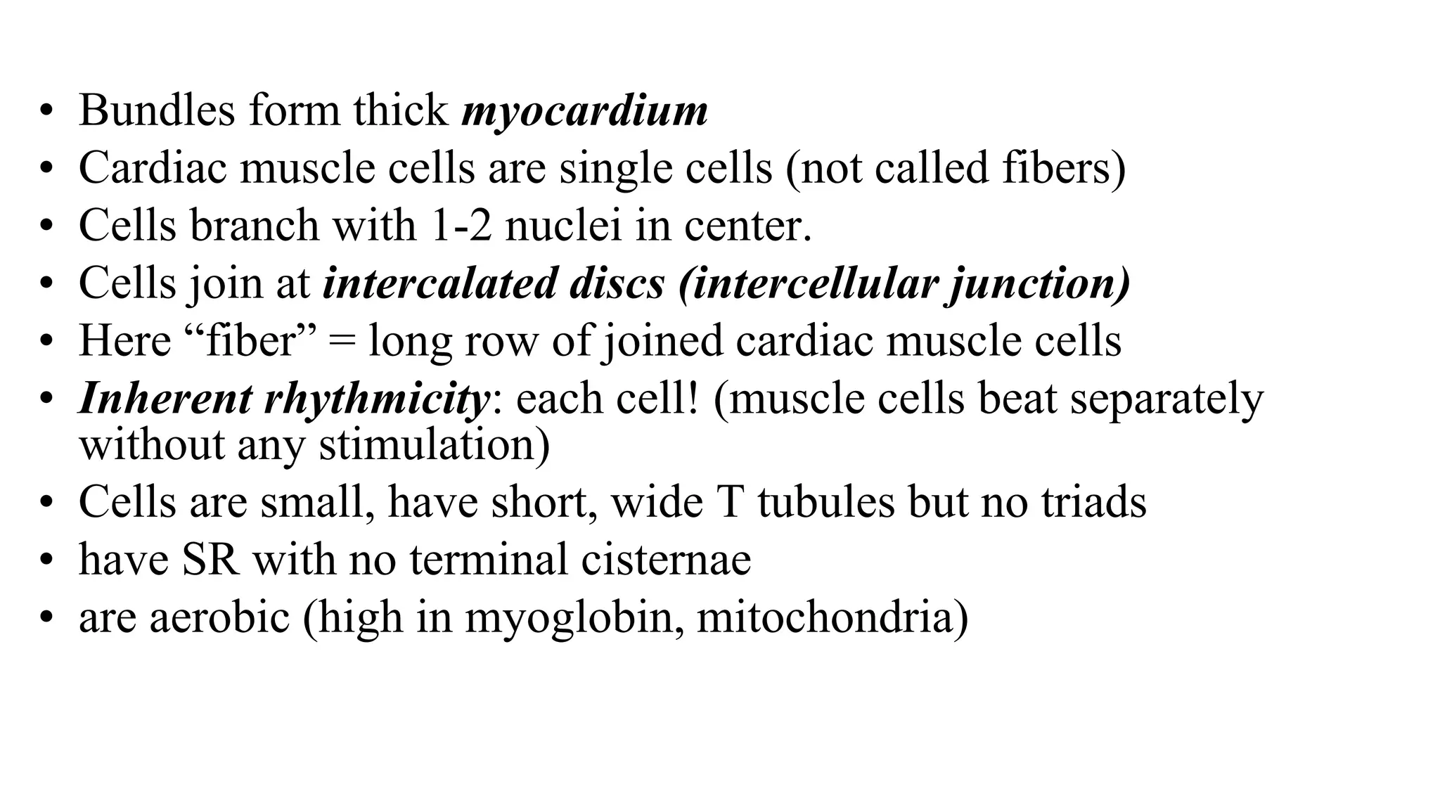 • Bundles form thick myocardium
• Cardiac muscle cells are single cells (not called fibers)
• Cells branch with 1-2 nuclei in center.
• Cells join at intercalated discs (intercellular junction)
• Here “fiber” = long row of joined cardiac muscle cells
• Inherent rhythmicity: each cell! (muscle cells beat separately
without any stimulation)
• Cells are small, have short, wide T tubules but no triads
• have SR with no terminal cisternae
• are aerobic (high in myoglobin, mitochondria)
 