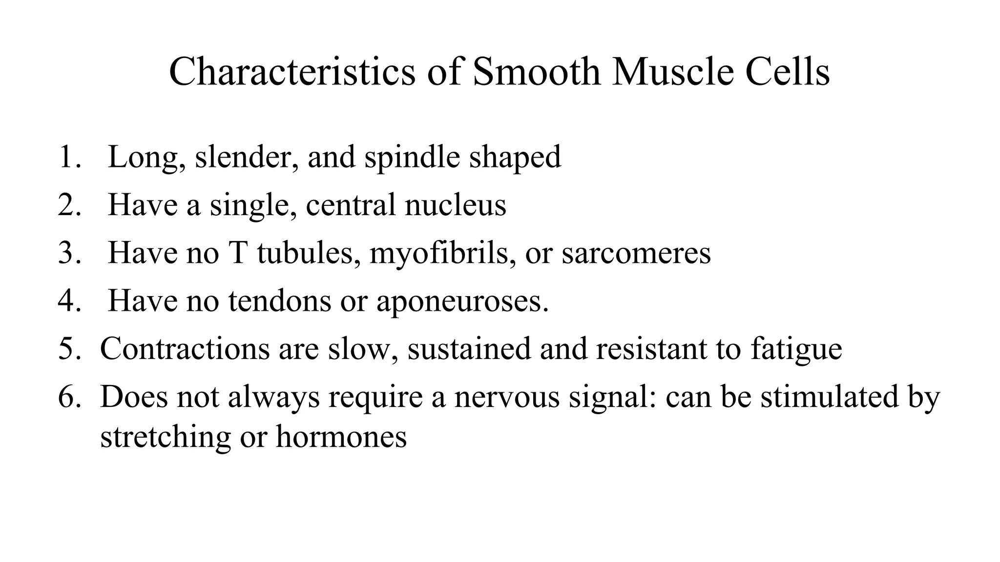Characteristics of Smooth Muscle Cells
1. Long, slender, and spindle shaped
2. Have a single, central nucleus
3. Have no T tubules, myofibrils, or sarcomeres
4. Have no tendons or aponeuroses.
5. Contractions are slow, sustained and resistant to fatigue
6. Does not always require a nervous signal: can be stimulated by
stretching or hormones
 