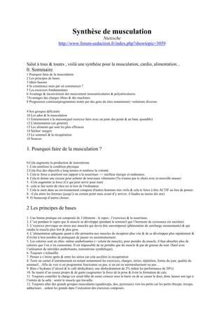 Synthèse de musculation
                                              Nietzsche
                        http://www.forum-seduction.fr/index.php?showtopic=3059



Salut à tous & toutes , voilà une synthèse pour la musculation, cardio, alimentation...
0. Sommaire
1 Pourquoi faire de la musculation
2 Les principes de bases
3 Idées fausses
4 Je commence mais par où commencer ?
5 Les exercices fondamentaux
6 Avantage & inconvénient des mouvement monoarticulaires & polyarticulaires
7Avantages des charges libres & des machines
8 Progression continue(programmes testés par des gens du sites notamment) +solutions diverses

9 Sos groupes déficients
10 Les ados & la musculation
11 Entrainement à la maison(quel exercice faire avec un juste des poids & un banc ajustable)
12 L'alimentation (en général)
13 Les aliments qui sont les plus efficaces
14 Sécher/ maigrir
15 Le sommeil & la récupération
16 Sources


1. Pourquoi faire de la musculation ?

0.Cela augmente la production de testostérone
1. Cela améliore la condition physique
2.Cela fixe des objectifs a long termes et renforce la volonté.
3. Cela te force a amélioré ton rapport a la nourriture --> meilleur énergie et endurance.
4. Cela te donne une excuse pour acheter de nouveaux vêtements (Tu n'auras pas le choix avec ta nouvelle masse)
5. -Cela augmente ta force (Ce qui peut servir pour tout)
6. -cela te fait sortir de chez toi et loin de l'ordinateur.
7. Cela te mets dans un environnement composé d'autres hommes très virils & cela te force à être ACTIF au lieu de penser.
8. –Cela attire les femmes (jusqu’à un certain point mais avant d’y arriver, il faudra au moins dix ans)
9. Et beaucoup d’autres choses.


2 Les principes de bases
1. Une bonne pratique est composée de 3 éléments : le repos ; l’exercices & la nourriture.
2. C’est pendant le repos que le muscle se développe (pendant le sommeil que l’hormone de croissance est secrétée)
3. L’exercice provoque un stress aux muscles qui devra être surcompensé (phénomène de surcharge momentanée) & qui
rendra le muscle plus fort & plus gros.
4. L’alimentation adéquate quant à elle permettra aux muscles de récupérer plus vite & de se développer plus rapidement &
d’éviter à bon nombre de pratiquant de passer en surentraînement.
5. Les calories sont en elles- même anabolisantes (= créent du muscle), pour prendre du muscle, il faut absorber plus de
calories que l’on n’en consomme. Il est impossible de ne prendre que du muscle & pas de graisse du tout. (Sauf avec
l’utilisation de stéroïdes anabolisants, testostérone synthétique).
6. Toujours s’échauffer
7. Penser à s’étirer après & entre les séries car cela accélère la récupération
8. Tenir un carnet d’entraînement en notant notamment les exercices, charges, séries, répétition, forme du jour, qualité du
sommeil…Afin de voir si un programme fonctionne ou pas, si on est en surentraînement ou pas…
9. Bien s’hydrater (l’alcool & le café déshydrate), une déshydratation de 2% réduit les performance de 20%)
10. Se munir d’un essuie propre & de gants (augmenter la force de la prise & évite la formation de cals.
11. Toujours contrôler la charge (ce serait bête de rester coincer sous la barre ou de se casser le dos), donc laisser son ego à
l’entrée de la salle : sentir le muscle qui travaille.
12. Toujours aller des grands groupes musculaires (quadriceps, dos, pectoraux) vers les petits car les petits (biceps, triceps,
adducteurs…aident les grands dans l’exécution des exercices composés.
 