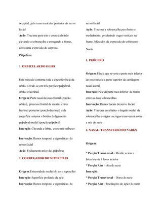 occipital, pelo ramo auricular posterior do nervo
facial
Ação: Traciona para trás o couro cabeludo
elevando a sobrancelha e enrugando a fronte,
como uma expressão de surpresa.
Pálpebras
1. ORBICULARDO OLHO
Este músculo contorna toda a circunferência da
órbita. Divide-se em três porções: palpebral,
orbital e lacrimal.
Origem:Parte nasaldo osso frontal (porção
orbital), processo frontal da maxila, crista
lacrimal posterior (porção lacrimal) e da
superfície anterior e bordas do ligamento
palpebral medial (porção palpebral)
Inserção:Circunda a órbita, como um esfíncter
Inervação:Ramos temporal e zigomáticas do
nervo facial
Ação: Fechamento ativo das pálpebras
2. CORRUGADOR DO SUPERCÍLIO
Origem:Extremidade medial do arco superciliar
Inserção:Superfície profunda da pele
Inervação:Ramos temporal e zigomáticas do
nervo facial
Ação: Traciona a sobrancelha para baixo e
medialmente, produzindo rugas verticais na
fronte. Músculos da expressão de sofrimento
Nariz
1. PRÓCERO
Origem:Fáscia que reveste a parte mais inferior
do osso nasal e a parte superior da cartilagem
nasal lateral
Inserção:Pele da parte mais inferior da fronte
entre as duas sobrancelhas
Inervação:Ramos bucais do nervo facial
Ação: Traciona para baixo o ângulo medial da
sobrancelha e origina as rugas transversais sobre
a raiz do nariz
2. NASAL (TRANSVERSO DO NARIZ)
Origem:
* Porção Transversal – Maxila, acima e
lateralmente à fossa incisiva
* Porção Alar – Asa do nariz
Inserção:
* Porção Transversal – Dorso do nariz
* Porção Alar – Imediações do ápice do nariz
 