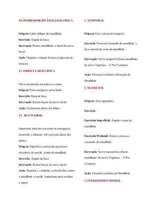 10. DEPRESSOR DO ÂNGULO DA BOCA
Origem:Linha oblíqua da mandíbula
Inserção:Ângulo da boca
Inervação:Ramos mandibular e bucal do nervo
facial
Ação: Deprime o ângulo da boca (expressão de
tristeza)
11. ORBICULAR DA BOCA
Não é encontrado em todos os corpos.
Origem:Parte marginal e parte labial
Inserção:Rima da boca
Inervação:Ramos bucais do nervo facial
Ação: Fechamento direto dos lábios
12. BUCINADOR
Importante músculo acessório na mastigação,
mantendo o alimento sob a pressão direta dos
dentes.
Origem:Superfície externa dos processos
alveolares da maxila, acima da mandíbula
Inserção:Ângulo da boca
Inervação:Ramos bucais do nervo facial
Ação: Deprime e comprime as bochechas contra
a mandíbula e maxila. Importante para assobiar
e soprar
1. TEMPORAL
Origem:Face externa do temporal
Inserção:Processo coronoide da mandíbula e
face anterior do ramo da mandíbula
Inervação:Nervo temporal (Ramo mandibular
do nervo Trigêmeo – V Par Craniano)
Ação: Elevação (oclusão) e Retração da
Mandíbula
2. MASSETER
Origem:Arco zigomático
Inserção:
Fascículo Superficial: Ângulo e ramo da
mandíbula
Fascículo Profundo: Ramo e processo
coronoide da mandíbula
Inervação:Nervo massetérico (Ramo
mandibular do nervo Trigêmeo – V Par
Craniano)
Ação: Elevação (oclusão) da Mandíbula
3. PTERIGOIDEO MEDIAL
 