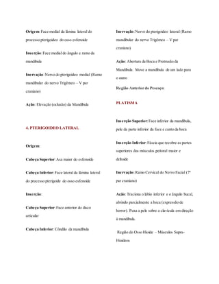 Origem:Face medial da lâmina lateral do
processo pterigoideo do osso esfenoide
Inserção:Face medial do ângulo e ramo da
mandíbula
Inervação:Nervo do pterigoideo medial (Ramo
mandibular do nervo Trigêmeo – V par
craniano)
Ação: Elevação (oclusão) da Mandíbula
4. PTERIGOIDEO LATERAL
Origem:
Cabeça Superior:Asa maior do esfenoide
Cabeça Inferior: Face lateralda lâmina lateral
do processo pterigoide do osso esfenoide
Inserção:
Cabeça Superior:Face anterior do disco
articular
Cabeça Inferior: Côndilo da mandíbula
Inervação:Nervo do pterigoideo lateral (Ramo
mandibular do nervo Trigêmeo – V par
craniano)
Ação: Abertura da Boca e Protrusão da
Mandíbula. Move a mandíbula de um lado para
o outro
Região Anterior do Pescoço:
PLATISMA
Inserção Superior:Face inferior da mandíbula,
pele da parte inferior da face e canto da boca
Inserção Inferior:Fáscia que recobre as partes
superiores dos músculos peitoral maior e
deltoide
Inervação:Ramo Cervical do Nervo Facial (7º
par craniano)
Ação: Traciona o lábio inferior e o ângulo bucal,
abrindo parcialmente a boca (expressão de
horror). Puxa a pele sobre a clavícula em direção
à mandíbula.
Região do Osso Hioide – Músculos Supra-
Hioideos
 