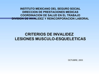 INSTITUTO MEXICANO DEL SEGURO SOCIAL
        DIRECCION DE PRESTACIONES MEDICAS
      COORDINACION DE SALUD EN EL TRABAJO
DIVISION DE INVALIDEZ Y REINCORPORACION LABORAL




      CRITERIOS DE INVALIDEZ
 LESIONES MUSCULO-ESQUELETICAS




                                  OCTUBRE, 2003
 