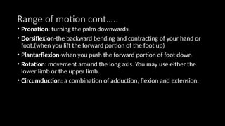 Range of motion cont…..
• Pronation: turning the palm downwards.
• Dorsiflexion-the backward bending and contracting of your hand or
foot.(when you lift the forward portion of the foot up)
• Plantarflexion-when you push the forward portion of foot down
• Rotation: movement around the long axis. You may use either the
lower limb or the upper limb.
• Circumduction: a combination of adduction, flexion and extension.
 
