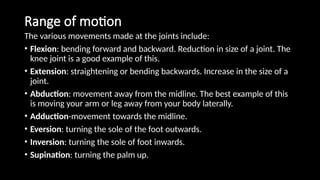 Range of motion
The various movements made at the joints include:
• Flexion: bending forward and backward. Reduction in size of a joint. The
knee joint is a good example of this.
• Extension: straightening or bending backwards. Increase in the size of a
joint.
• Abduction: movement away from the midline. The best example of this
is moving your arm or leg away from your body laterally.
• Adduction-movement towards the midline.
• Eversion: turning the sole of the foot outwards.
• Inversion: turning the sole of foot inwards.
• Supination: turning the palm up.
 