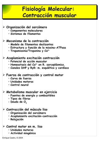 Enrique Castro, © 2004
Estructura de nucleósidos y nucleótidosFisiología Molecular:
Contracción muscular
 Organización del sarcómero
• Componentes moleculares
• Sistemas de filamentos
 Mecanismo de la contracción
• Modelo de filamentos deslizantes
• Estructura y función de la miosina-ATPasa
• Tropomiosina/Troponina y Ca2+
 Acoplamiento excitación contracción
• Potencial de acción muscular
• Homeostasis del Ca2+
en R. sarcoplásmico.
• Canales DHP y RyR: m. esqulético y cardíaco
 Fuerza de contracción y control motor
• Curva de fuerza
• Unidades motoras
• Control neural
 Metabolismo muscular en ejercicio
• Fuentes de energía y combustibles
• Tipos de fibras
• Deuda de O2
 Contracción del músculo liso
• Organización del sarcómero
• Acoplamiento excitación-contracción
• Relajación
 Control motor en m. liso
• Unidades motoras
• Actividad miogénica
 