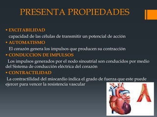 PRESENTA PROPIEDADES
 EXCITABILIDAD
capacidad de las células de transmitir un potencial de acción
 AUTOMATISMO
El corazón genera los impulsos que producen su contracción
 CONDUCCION DE IMPULSOS
Los impulsos generados por el nodo sinoatrial son conducidos por medio
del Sistema de conducción eléctrica del corazón
 CONTRACTILIDAD
La contractilidad del miocardio indica el grado de fuerza que este puede
ejercer para vencer la resistencia vascular
 