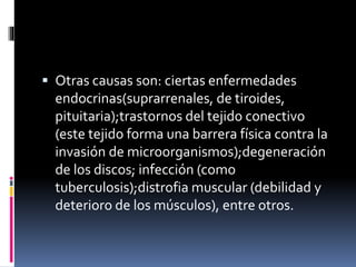  Otras causas son: ciertas enfermedades
endocrinas(suprarrenales, de tiroides,
pituitaria);trastornos del tejido conectivo
(este tejido forma una barrera física contra la
invasión de microorganismos);degeneración
de los discos; infección (como
tuberculosis);distrofia muscular (debilidad y
deterioro de los músculos), entre otros.
 