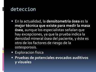 deteccion
 En la actualidad, la densitometría ósea es la
mejor técnica que existe para medir la masa
ósea, aunque los especialistas señalan que
hay excepciones, ya que la prueba indica la
densidad mineral ósea del paciente, y éste es
otro de los factores de riesgo de la
osteoporosis.
 Exploracion fisica
 Pruebas de potenciales evocados auditivos
y visuales
 