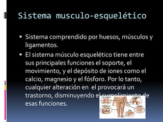 Sistema musculo-esquelético
 Sistema comprendido por huesos, músculos y
ligamentos.
 El sistema músculo esquelético tiene entre
sus principales funciones el soporte, el
movimiento, y el depósito de iones como el
calcio, magnesio y el fósforo. Por lo tanto,
cualquier alteración en el provocará un
trastorno, disminuyendo el cumplimiento de
esas funciones.
 