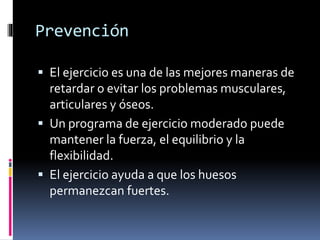 Prevención
 El ejercicio es una de las mejores maneras de
retardar o evitar los problemas musculares,
articulares y óseos.
 Un programa de ejercicio moderado puede
mantener la fuerza, el equilibrio y la
flexibilidad.
 El ejercicio ayuda a que los huesos
permanezcan fuertes.
 