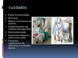 cuidados
 Evitar la inmovilidad
 No fumar
 Reducir el consumo de
alcohol
 Implementación de
medidas de seguridad
 Dieta balanceada
 exposición habitual y
sana a la luz solar
 Fomentar
suplementos de
vitaminas y minerales
diarios
 