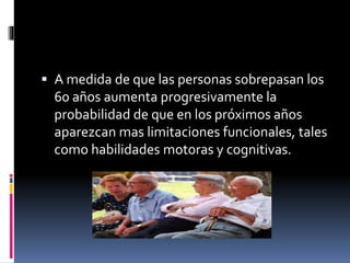  A medida de que las personas sobrepasan los
60 años aumenta progresivamente la
probabilidad de que en los próximos años
aparezcan mas limitaciones funcionales, tales
como habilidades motoras y cognitivas.
 