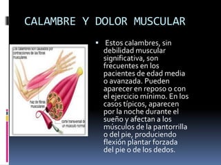 CALAMBRE Y DOLOR MUSCULAR
 Estos calambres, sin
debilidad muscular
significativa, son
frecuentes en los
pacientes de edad media
o avanzada. Pueden
aparecer en reposo o con
el ejercicio mínimo. En los
casos típicos, aparecen
por la noche durante el
sueño y afectan a los
músculos de la pantorrilla
o del pie, produciendo
flexión plantar forzada
del pie o de los dedos.
 