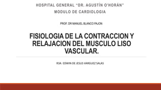 FISIOLOGIA DE LA CONTRACCION Y
RELAJACION DEL MUSCULO LISO
VASCULAR.
HOSPITAL GENERAL “DR. AGUSTÍN O'HORÁN”
MODULO DE CARDIOLOGIA
PROF. DR MANUEL BLANCO PAJON
R3A EDWIN DE JESUS VARGUEZ SALAS
 