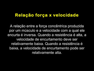 Relação força x velocidade

 A relação entre a força concêntrica produzida
 por um músculo e a velocidade com a qual ele
encurta é inversa. Quando a resistência é alta, a
      velocidade de encurtamento deve ser
  relativamente baixa. Quando a resistência é
 baixa, a velocidade de encurtamento pode ser
               relativamente alta.
 