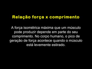 Relação força x comprimento

 A força isométrica máxima que um músculo
   pode produzir depende em parte do seu
 comprimento. No corpo humano, o pico de
geração de força acontece quando o músculo
           está levemente estirado.
 