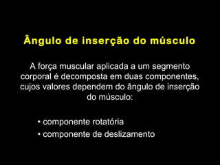 Ângulo de inserção do músculo

  A força muscular aplicada a um segmento
corporal é decomposta em duas componentes,
cujos valores dependem do ângulo de inserção
                 do músculo:

    • componente rotatória
    • componente de deslizamento
 