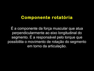 Componente rotatória

  É a componente da força muscular que atua
  perpendicularmente ao eixo longitudinal do
  segmento. É a responsável pelo torque que
possibilita o movimento de rotação do segmento
              em torno da articulação.
 