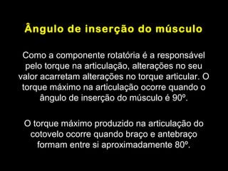 Ângulo de inserção do músculo

 Como a componente rotatória é a responsável
  pelo torque na articulação, alterações no seu
valor acarretam alterações no torque articular. O
 torque máximo na articulação ocorre quando o
      ângulo de inserção do músculo é 90º.

 O torque máximo produzido na articulação do
  cotovelo ocorre quando braço e antebraço
    formam entre si aproximadamente 80º.
 