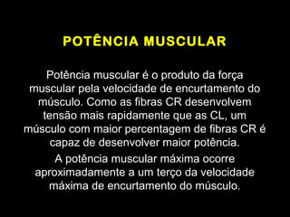 POTÊNCIA MUSCULAR

     Potência muscular é o produto da força
 muscular pela velocidade de encurtamento do
   músculo. Como as fibras CR desenvolvem
    tensão mais rapidamente que as CL, um
músculo com maior percentagem de fibras CR é
      capaz de desenvolver maior potência.
       A potência muscular máxima ocorre
  aproximadamente a um terço da velocidade
     máxima de encurtamento do músculo.
 