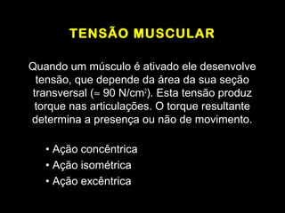TENSÃO MUSCULAR

Quando um músculo é ativado ele desenvolve
  tensão, que depende da área da sua seção
 transversal (≈ 90 N/cm2). Esta tensão produz
  torque nas articulações. O torque resultante
determina a presença ou não de movimento.

   • Ação concêntrica
   • Ação isométrica
   • Ação excêntrica
 