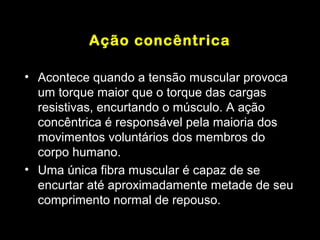 Ação concêntrica

• Acontece quando a tensão muscular provoca
  um torque maior que o torque das cargas
  resistivas, encurtando o músculo. A ação
  concêntrica é responsável pela maioria dos
  movimentos voluntários dos membros do
  corpo humano.
• Uma única fibra muscular é capaz de se
  encurtar até aproximadamente metade de seu
  comprimento normal de repouso.
 