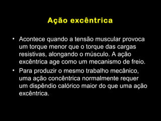 Ação excêntrica

• Acontece quando a tensão muscular provoca
  um torque menor que o torque das cargas
  resistivas, alongando o músculo. A ação
  excêntrica age como um mecanismo de freio.
• Para produzir o mesmo trabalho mecânico,
  uma ação concêntrica normalmente requer
  um dispêndio calórico maior do que uma ação
  excêntrica.
 