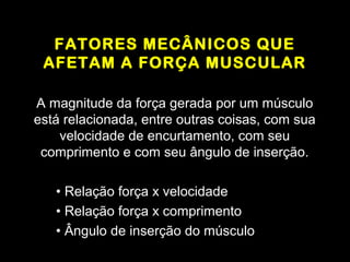 FATORES MECÂNICOS QUE
 AFETAM A FORÇA MUSCULAR

A magnitude da força gerada por um músculo
está relacionada, entre outras coisas, com sua
    velocidade de encurtamento, com seu
 comprimento e com seu ângulo de inserção.

   • Relação força x velocidade
   • Relação força x comprimento
   • Ângulo de inserção do músculo
 