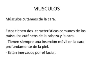 MUSCULOS
Músculos cutáneos de la cara.

Estos tienen dos características comunes de los
músculos cutáneos de la cabeza y la cara.
- Tienen siempre una inserción móvil en la cara
profundamente de la piel.
- Están inervados por el facial.
 