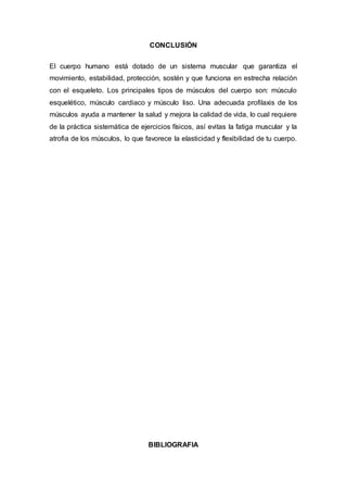 CONCLUSIÓN
El cuerpo humano está dotado de un sistema muscular que garantiza el
movimiento, estabilidad, protección, sostén y que funciona en estrecha relación
con el esqueleto. Los principales tipos de músculos del cuerpo son: músculo
esquelético, músculo cardiaco y músculo liso. Una adecuada profilaxis de los
músculos ayuda a mantener la salud y mejora la calidad de vida, lo cual requiere
de la práctica sistemática de ejercicios físicos, así evitas la fatiga muscular y la
atrofia de los músculos, lo que favorece la elasticidad y flexibilidad de tu cuerpo.
BIBLIOGRAFIA
 