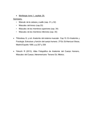  Morfología tomo 1, capítulo 29.
Seminario.
• Músculo de la cabeza y cuello (cap. 31 y 32)
• Músculos del tronco (cap.33)
• Músculos de los miembros superiores (cap. 34)
• Músculos de los miembros inferiores (cap. 35)
 Thibodeau G. y col. Anatomía del sistema muscular. Cap 10. En Anatomía y
Fisiología. Estructura y función del cuerpo humano. 2ª Ed. Ed Harcourt Brace,
Madrid España 1995. p.p 257 y 258
 Yokochi R (2013), Atlas Fotográfico de Anatomía del Cuerpo Humano,
Músculos del Cuerpo, Interamericana Tercera Ed. México.
 