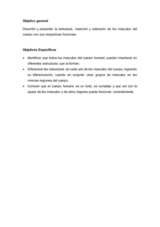 Objetivo general
Describir y presentar la estructura, inserción y extensión de los músculos del
cuerpo con sus respectivas funciones.
Objetivos Específicos
 Identificar que todos los músculos del cuerpo humano pueden insertarse en
diferentes estructuras que la forman.
 Diferenciar las estructuras de cada uno de los músculos del cuerpo, logrando
su diferenciación, cuando en conjunto unos grupos de músculos en las
mismas regiones del cuerpo.
 Conocer que el cuerpo humano es un todo, es complejo y que así con la
ayuda de los músculos y de otros órganos puede funcionar correctamente.
 