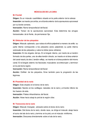 MÚSCULOS DE LA CARA
M. Frontal
Origen: Es un músculo cuadrilátero situado en la parte anterior de la cabeza
Inserción: se inserta por arriba, en el borde anterior de la aponeurosis epicraneal
por su borde convexo.
Inervación: Rama temporofacial del facial.
Acción: Tensor de la aponeurosis epicraneal. Esta determina las arrugas
transversales de la frente, de permanecer fija.
M. Orbicular de los párpados
Origen: Músculo aplanado, que rodea el orificio palpebral a manera de anillo: su
parte interna corresponde a los párpados (zona palpebral); su parte interna
sobresale de los párpados y cubre la órbita (zona orbitaria)
Inserción: En los ángulos del ojo. En el ángulo interno, por medio de un tendón
formado de dos partes, una de ellas tendón directo, se inserta en el área anterior
del canal nasal y la otra t, tendón reflejo, se inserta en el área posterior del mismo
canal. En el ángulo externo los fascículos musculares se entrecruzan y terminan
en la piel de la región.
Inervación: Rama temporofacial del facial
Acción: Esfínter de los párpados. Sirve también para la progresión de las
lágrimas
M. Piramidal de la nariz
Origen: Esta situado en el dorso de la nariz.
Inserción: Nacido en los cartílagos naturales de la nariz y el borde inferior de
los huesos de esta.
Inervación: Filetes infraorbitarios del facial.
Acción: Atrae hacia abajo la piel de la región ciliar.
M. Transverso de la nariz
Origen: Músculo triangular, adosado sobre el dorso de la nariz.
Inserción: Del dorso de la nariz, donde nace, se dirige al músculo abajo hacia
el surco del ala de la nariz y termina en la piel y en el músculo mirtiforme.
Inervación: Descansa directamente sobre el ala de la nariz.
 