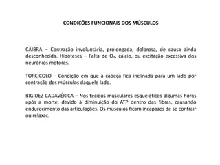 CONDIÇÕES FUNCIONAIS DOS MÚSCULOS



CÃIBRA – Contração involuntária, prolongada, dolorosa, de causa ainda
desconhecida. Hipóteses – Falta de O₂, cálcio, ou excitação excessiva dos
neurônios motores.

TORCICOLO – Condição em que a cabeça fica inclinada para um lado por
contração dos músculos daquele lado.

RIGIDEZ CADAVÉRICA – Nos tecidos musculares esqueléticos algumas horas
após a morte, devido à diminuição do ATP dentro das fibras, causando
endurecimento das articulações. Os músculos ficam incapazes de se contrair
ou relaxar.
 