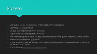 Proceso
 Leer cuales son los músculos mas importantes del tronco superior
 identificar las características
 ver cual es la importancia de los músculos
 saber como funciona el sistema muscular
 leer y consultar, para así tener un ideal y mas referencias sobre que es un folleto y como hacerlo
 identificar los contenidos que posee
 buscar apps las cuales me ayuden realizar el folleto, mirar como va a ser la estructura, identificar
los recursos que utilizara
 Enviar al correo carlos.felipe1570@gmail.com
 