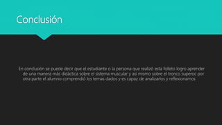 Conclusión
En conclusión se puede decir que el estudiante o la persona que realizó esta folleto logro aprender
de una manera más didáctica sobre el sistema muscular y así mismo sobre el tronco superor, por
otra parte el alumno comprendió los temas dados y es capaz de analizarlos y reflexionamos
 