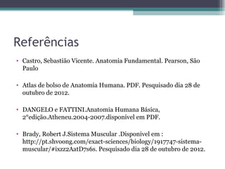 Referências
• Castro, Sebastião Vicente. Anatomia Fundamental. Pearson, São
Paulo
• Atlas de bolso de Anatomia Humana. PDF. Pesquisado dia 28 de
outubro de 2012.
• DANGELO e FATTINI.Anatomia Humana Básica,
2°edição.Atheneu.2004-2007.disponivel em PDF.
• Brady, Robert J.Sistema Muscular .Disponivel em :
http://pt.shvoong.com/exact-sciences/biology/1917747-sistemamuscular/#ixzz2AatD7s6s. Pesquisado dia 28 de outubro de 2012.

 