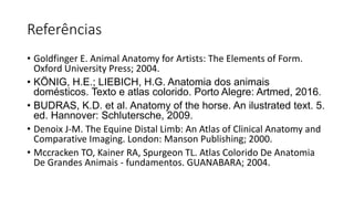 Referências
• Goldfinger E. Animal Anatomy for Artists: The Elements of Form.
Oxford University Press; 2004.
• KÖNIG, H.E.; LIEBICH, H.G. Anatomia dos animais
domésticos. Texto e atlas colorido. Porto Alegre: Artmed, 2016.
• BUDRAS, K.D. et al. Anatomy of the horse. An ilustrated text. 5.
ed. Hannover: Schlutersche, 2009.
• Denoix J-M. The Equine Distal Limb: An Atlas of Clinical Anatomy and
Comparative Imaging. London: Manson Publishing; 2000.
• Mccracken TO, Kainer RA, Spurgeon TL. Atlas Colorido De Anatomia
De Grandes Animais - fundamentos. GUANABARA; 2004.
 